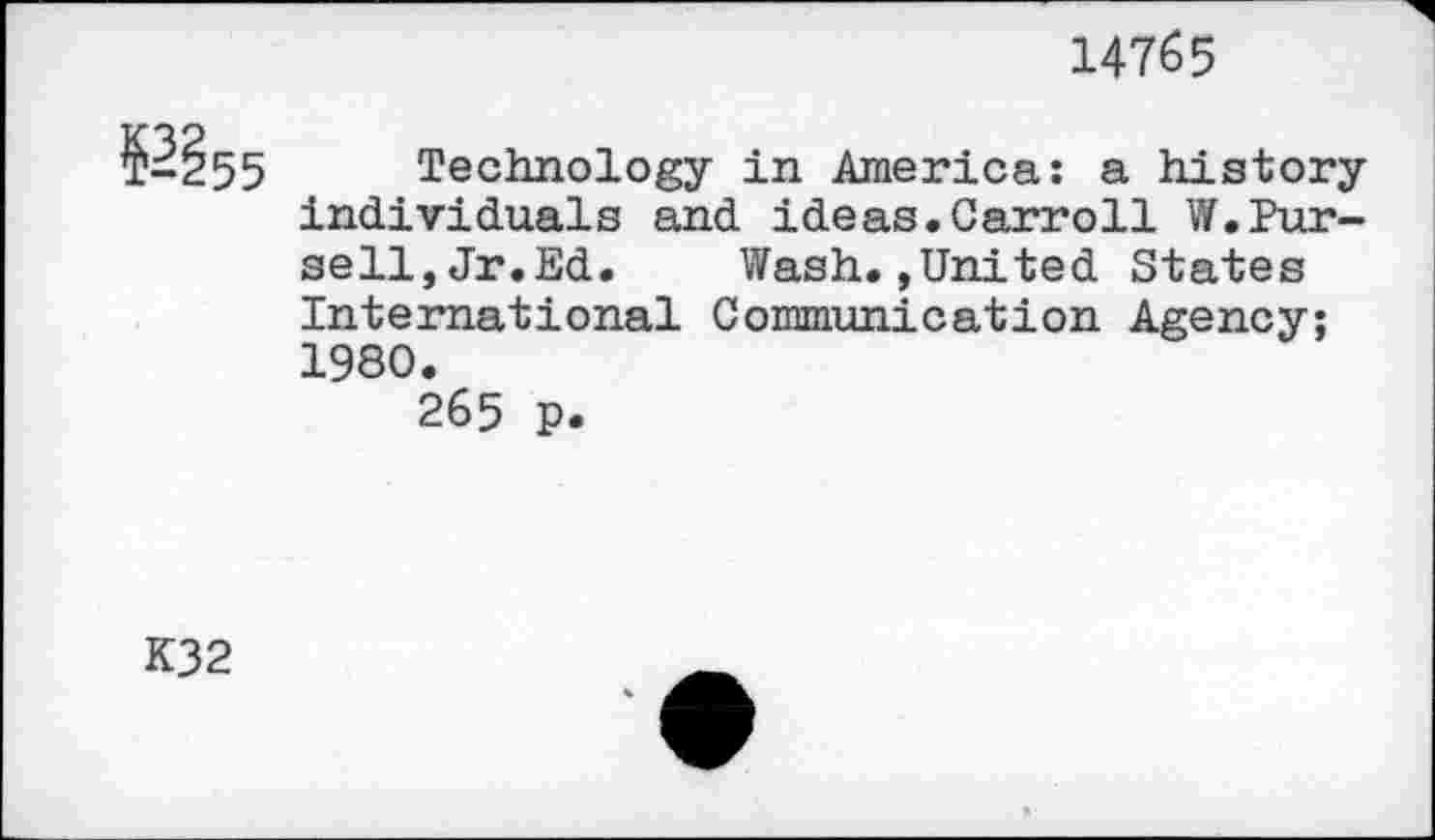 ﻿14765
№$5
Technology in America: a history individuals and ideas.Carroll W.Pursell, Jr.Ed. Wash.,United States International Communication Agency; 1980.
265 p.
K32